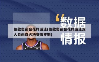 伦敦奥运会花样游泳(伦敦奥运会花样游泳双人自由自选决赛俄罗斯)