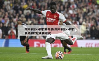 国际米兰vs拜仁慕尼黑(国际米兰vs拜仁慕尼黑欧冠决赛回放)