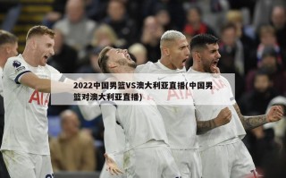 2022中国男篮VS澳大利亚直播(中国男篮对澳大利亚直播)