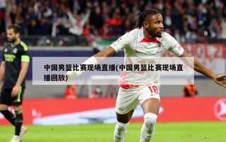 中国男篮比赛现场直播(中国男篮比赛现场直播回放)