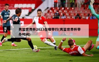 男篮世界杯2023在哪举行(男篮世界杯举办时间)