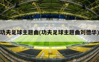 功夫足球主题曲(功夫足球主题曲刘德华)